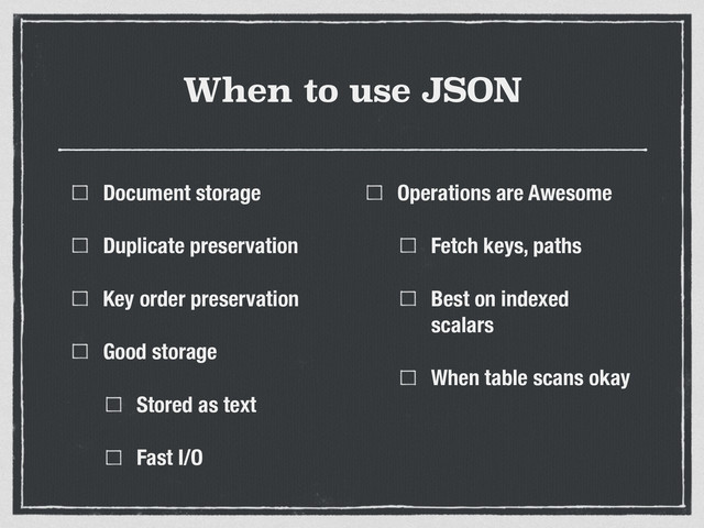 When to use JSON
Document storage
Duplicate preservation
Key order preservation
Good storage
Stored as text
Fast I/O
Operations are Awesome
Fetch keys, paths
Best on indexed
scalars
When table scans okay
