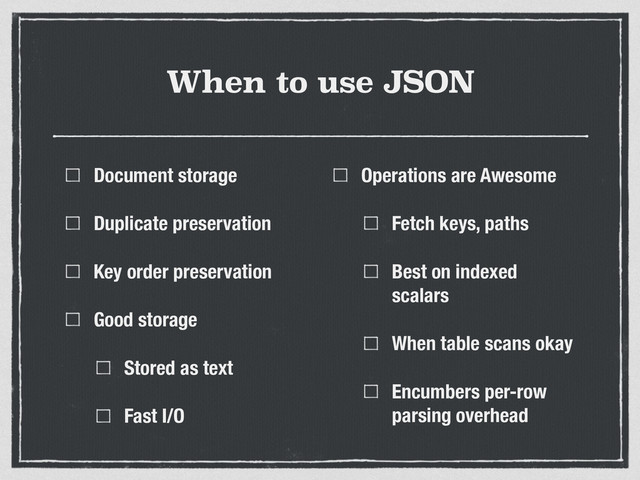 When to use JSON
Document storage
Duplicate preservation
Key order preservation
Good storage
Stored as text
Fast I/O
Operations are Awesome
Fetch keys, paths
Best on indexed
scalars
When table scans okay
Encumbers per-row
parsing overhead
