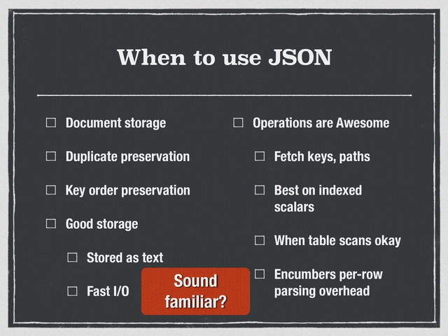 When to use JSON
Document storage
Duplicate preservation
Key order preservation
Good storage
Stored as text
Fast I/O
Operations are Awesome
Fetch keys, paths
Best on indexed
scalars
When table scans okay
Encumbers per-row
parsing overhead
Sound
familiar?
