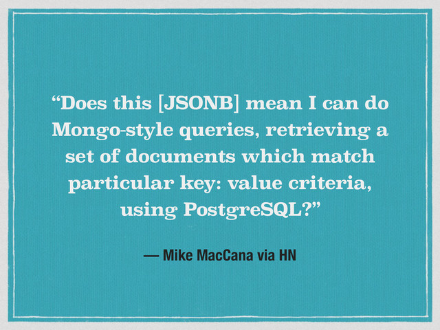 — Mike MacCana via HN
“Does this [JSONB] mean I can do
Mongo-style queries, retrieving a
set of documents which match
particular key: value criteria,
using PostgreSQL?”
