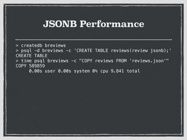 JSONB Performance
> createdb breviews
> psql -d breviews -c 'CREATE TABLE reviews(review jsonb);'
CREATE TABLE
> time psql breviews -c "COPY reviews FROM 'reviews.json'"
COPY 589859
0.00s user 0.00s system 0% cpu 9.841 total
