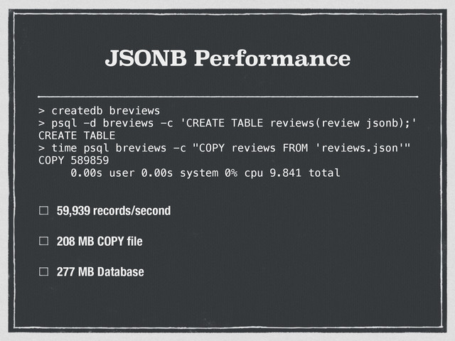 JSONB Performance
59,939 records/second
208 MB COPY ﬁle
277 MB Database
> createdb breviews
> psql -d breviews -c 'CREATE TABLE reviews(review jsonb);'
CREATE TABLE
> time psql breviews -c "COPY reviews FROM 'reviews.json'"
COPY 589859
0.00s user 0.00s system 0% cpu 9.841 total
