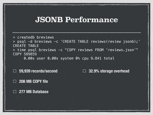 JSONB Performance
59,939 records/second
208 MB COPY ﬁle
277 MB Database
32.9% storage overhead
> createdb breviews
> psql -d breviews -c 'CREATE TABLE reviews(review jsonb);'
CREATE TABLE
> time psql breviews -c "COPY reviews FROM 'reviews.json'"
COPY 589859
0.00s user 0.00s system 0% cpu 9.841 total
