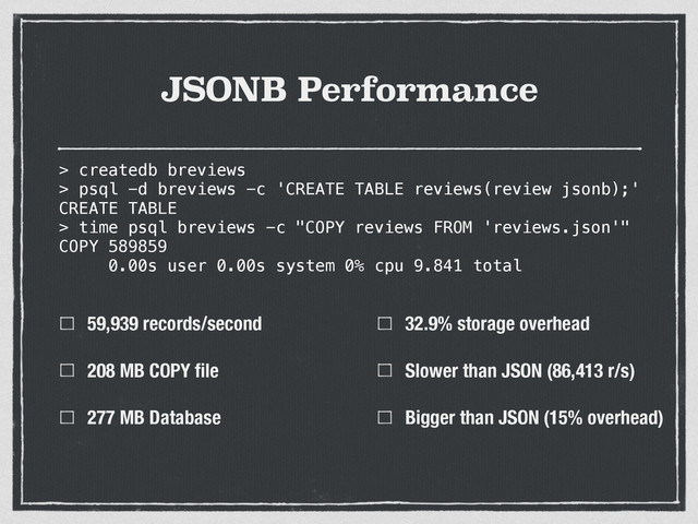 JSONB Performance
59,939 records/second
208 MB COPY ﬁle
277 MB Database
32.9% storage overhead
Slower than JSON (86,413 r/s)
Bigger than JSON (15% overhead)
> createdb breviews
> psql -d breviews -c 'CREATE TABLE reviews(review jsonb);'
CREATE TABLE
> time psql breviews -c "COPY reviews FROM 'reviews.json'"
COPY 589859
0.00s user 0.00s system 0% cpu 9.841 total
