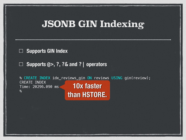 JSONB GIN Indexing
Supports GIN Index
Supports @>, ?, ?& and ?| operators 
 
 
% CREATE INDEX idx_reviews_gin ON reviews USING gin(review);
CREATE INDEX
Time: 20296.090 ms
%
10x faster
than HSTORE.
