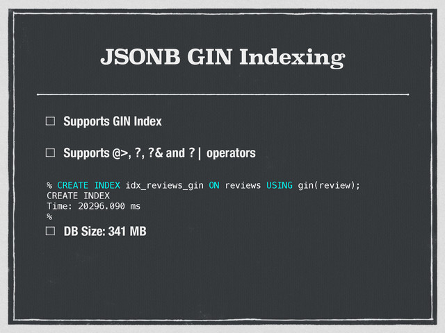 JSONB GIN Indexing
Supports GIN Index
Supports @>, ?, ?& and ?| operators 
 
 
DB Size: 341 MB
% CREATE INDEX idx_reviews_gin ON reviews USING gin(review);
CREATE INDEX
Time: 20296.090 ms
%
