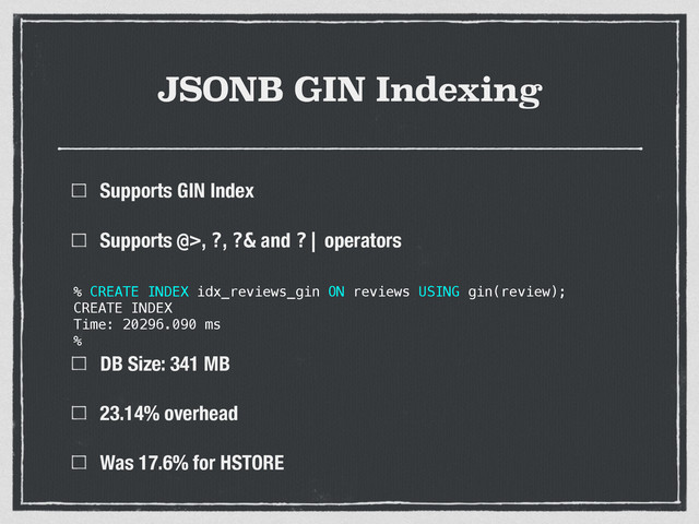 JSONB GIN Indexing
Supports GIN Index
Supports @>, ?, ?& and ?| operators 
 
 
DB Size: 341 MB
23.14% overhead
Was 17.6% for HSTORE
% CREATE INDEX idx_reviews_gin ON reviews USING gin(review);
CREATE INDEX
Time: 20296.090 ms
%

