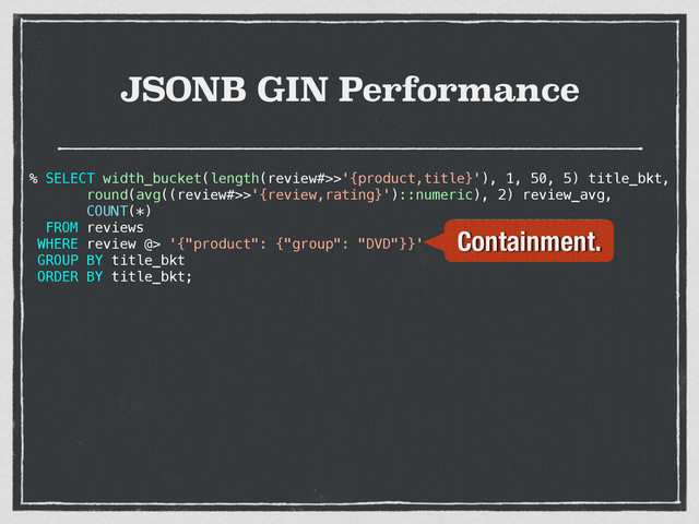 JSONB GIN Performance
% SELECT width_bucket(length(review#>>'{product,title}'), 1, 50, 5) title_bkt,
round(avg((review#>>'{review,rating}')::numeric), 2) review_avg,
COUNT(*)
FROM reviews
WHERE review @> '{"product": {"group": "DVD"}}'
GROUP BY title_bkt
ORDER BY title_bkt;
Containment.
