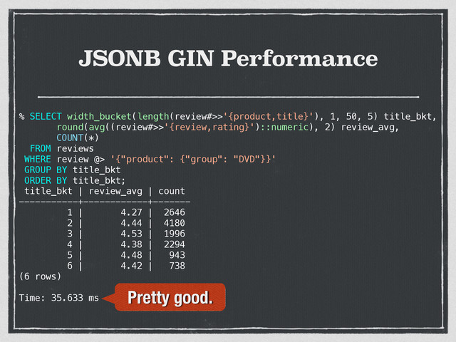 JSONB GIN Performance
% SELECT width_bucket(length(review#>>'{product,title}'), 1, 50, 5) title_bkt,
round(avg((review#>>'{review,rating}')::numeric), 2) review_avg,
COUNT(*)
FROM reviews
WHERE review @> '{"product": {"group": "DVD"}}'
GROUP BY title_bkt
ORDER BY title_bkt;
title_bkt | review_avg | count
-----------+------------+-------
1 | 4.27 | 2646
2 | 4.44 | 4180
3 | 4.53 | 1996
4 | 4.38 | 2294
5 | 4.48 | 943
6 | 4.42 | 738
(6 rows)
Time: 35.633 ms Pretty good.
