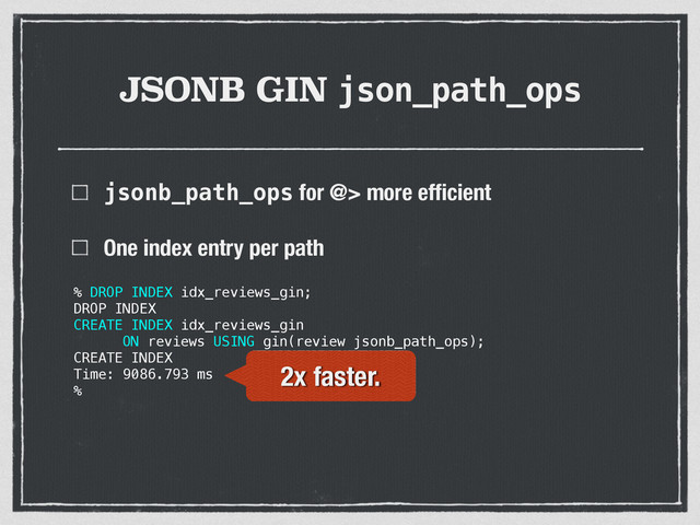 JSONB GIN json_path_ops
jsonb_path_ops for @> more efﬁcient
One index entry per path 
 
 
 
% DROP INDEX idx_reviews_gin;
DROP INDEX
CREATE INDEX idx_reviews_gin
ON reviews USING gin(review jsonb_path_ops);
CREATE INDEX
Time: 9086.793 ms
%
2x faster.

