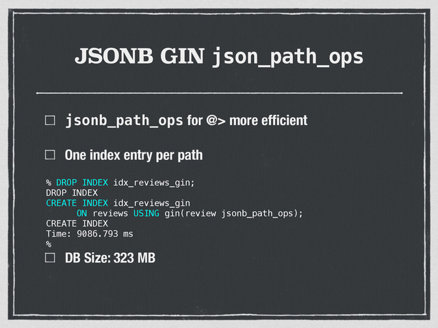 JSONB GIN json_path_ops
jsonb_path_ops for @> more efﬁcient
One index entry per path 
 
 
 
DB Size: 323 MB
% DROP INDEX idx_reviews_gin;
DROP INDEX
CREATE INDEX idx_reviews_gin
ON reviews USING gin(review jsonb_path_ops);
CREATE INDEX
Time: 9086.793 ms
%
