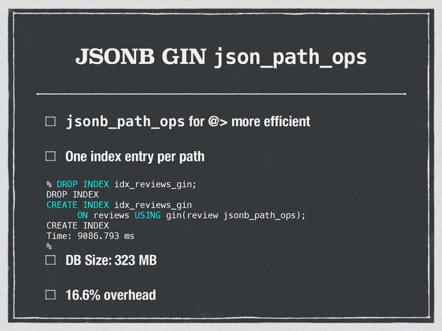 JSONB GIN json_path_ops
jsonb_path_ops for @> more efﬁcient
One index entry per path 
 
 
 
DB Size: 323 MB
16.6% overhead
% DROP INDEX idx_reviews_gin;
DROP INDEX
CREATE INDEX idx_reviews_gin
ON reviews USING gin(review jsonb_path_ops);
CREATE INDEX
Time: 9086.793 ms
%
