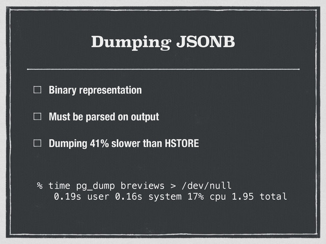 Dumping JSONB
Binary representation
Must be parsed on output
Dumping 41% slower than HSTORE
% time pg_dump breviews > /dev/null
0.19s user 0.16s system 17% cpu 1.95 total
