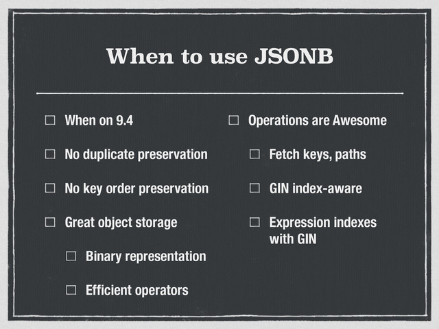 When to use JSONB
When on 9.4
No duplicate preservation
No key order preservation
Great object storage
Binary representation
Efﬁcient operators
Operations are Awesome
Fetch keys, paths
GIN index-aware
Expression indexes
with GIN
