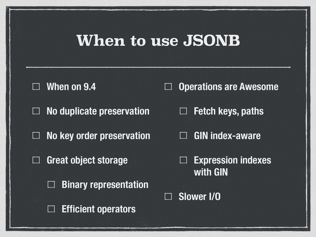 When to use JSONB
When on 9.4
No duplicate preservation
No key order preservation
Great object storage
Binary representation
Efﬁcient operators
Operations are Awesome
Fetch keys, paths
GIN index-aware
Expression indexes
with GIN
Slower I/O
