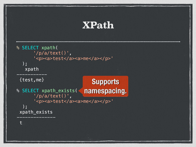 XPath
% SELECT xpath(
'/p/a/text()',
'<p><a>test</a><a>me</a></p>'
);
xpath
-----------
{test,me}
% SELECT xpath_exists(
'/p/a/text()',
'<p><a>test</a><a>me</a></p>'
);
xpath_exists
--------------
t
Supports
namespacing.
