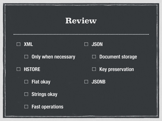 Review
XML
Only when necessary
HSTORE
Flat okay
Strings okay
Fast operations
JSON
Document storage
Key preservation
JSONB
