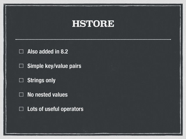 HSTORE
Also added in 8.2
Simple key/value pairs
Strings only
No nested values
Lots of useful operators
