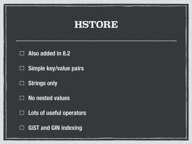 HSTORE
Also added in 8.2
Simple key/value pairs
Strings only
No nested values
Lots of useful operators
GiST and GIN indexing
