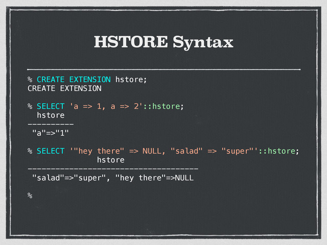 HSTORE Syntax
% CREATE EXTENSION hstore;
CREATE EXTENSION
% SELECT 'a => 1, a => 2'::hstore;
hstore
----------
"a"=>"1"
% SELECT '"hey there" => NULL, "salad" => "super"'::hstore;
hstore
-------------------------------------
"salad"=>"super", "hey there"=>NULL
%
