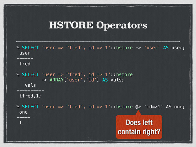 HSTORE Operators
% SELECT 'user => "fred", id => 1'::hstore -> 'user' AS user;
user
------
fred
% SELECT 'user => "fred", id => 1'::hstore
-> ARRAY['user','id'] AS vals;
vals
----------
{fred,1}
% SELECT 'user => "fred", id => 1'::hstore @> 'id=>1' AS one;
one
-----
t Does left
contain right?

