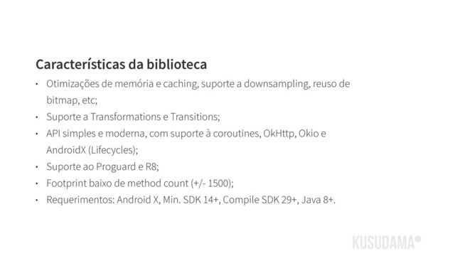 Características da biblioteca
• Otimizações de memória e caching, suporte a downsampling, reuso de
bitmap, etc;
• Suporte a Transformations e Transitions;
• API simples e moderna, com suporte à coroutines, OkHttp, Okio e
AndroidX (Lifecycles);
• Suporte ao Proguard e R8;
• Footprint baixo de method count (+/- 1500);
• Requerimentos: Android X, Min. SDK 14+, Compile SDK 29+, Java 8+.
