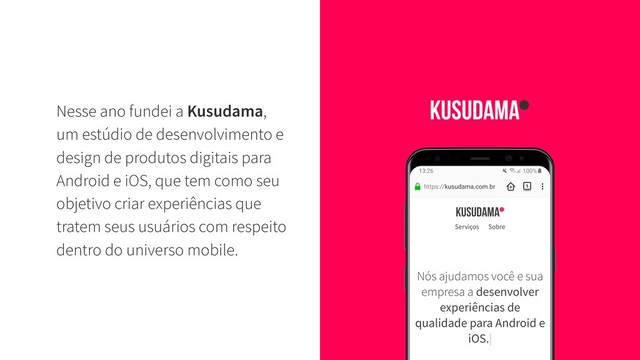 Nesse ano fundei a Kusudama,
um estúdio de desenvolvimento e
design de produtos digitais para
Android e iOS, que tem como seu
objetivo criar experiências que
tratem seus usuários com respeito
dentro do universo mobile.
