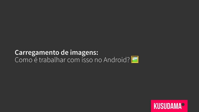 Carregamento de imagens:
Como é trabalhar com isso no Android? 
