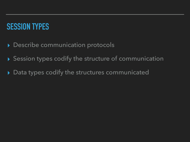 SESSION TYPES
▸ Describe communication protocols
▸ Session types codify the structure of communication
▸ Data types codify the structures communicated
