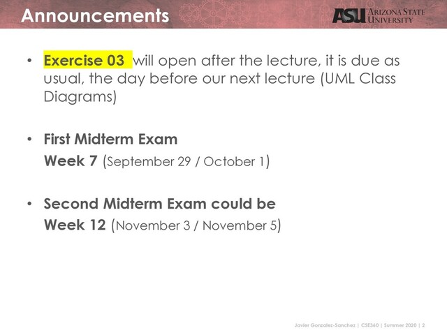 Javier Gonzalez-Sanchez | CSE360 | Summer 2020 | 2
Announcements
• Exercise 03 will open after the lecture, it is due as
usual, the day before our next lecture (UML Class
Diagrams)
• First Midterm Exam
Week 7 (September 29 / October 1)
• Second Midterm Exam could be
Week 12 (November 3 / November 5)
