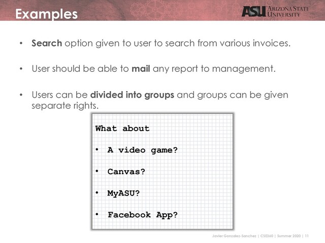Javier Gonzalez-Sanchez | CSE360 | Summer 2020 | 11
Examples
• Search option given to user to search from various invoices.
• User should be able to mail any report to management.
• Users can be divided into groups and groups can be given
separate rights.
What about
• A video game?
• Canvas?
• MyASU?
• Facebook App?
