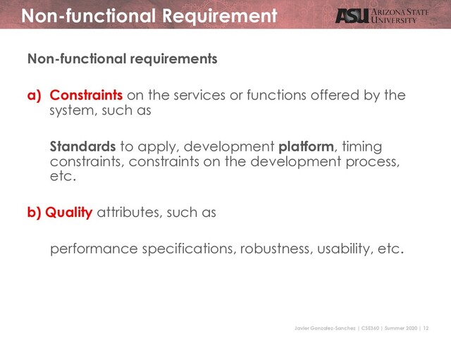 Javier Gonzalez-Sanchez | CSE360 | Summer 2020 | 12
Non-functional Requirement
Non-functional requirements
a) Constraints on the services or functions offered by the
system, such as
Standards to apply, development platform, timing
constraints, constraints on the development process,
etc.
b) Quality attributes, such as
performance specifications, robustness, usability, etc.

