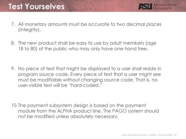 Javier Gonzalez-Sanchez | CSE360 | Summer 2020 | 21
Test Yourselves
7. All monetary amounts must be accurate to two decimal places
(integrity).
8. The new product shall be easy to use by adult members (age
18 to 80) of the public who may only have one hand free.
9. No piece of text that might be displayed to a user shall reside in
program source code. Every piece of text that a user might see
must be modifiable without changing source code. That is, no
user-visible text will be “hard-coded.”
10.The payment subsystem design is based on the payment
module from the ALPHA product line. The PAGO system should
not be modified unless absolutely necessary.
