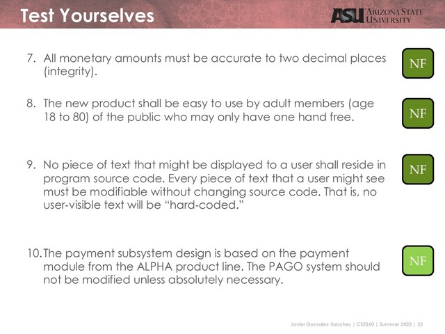 Javier Gonzalez-Sanchez | CSE360 | Summer 2020 | 22
Test Yourselves
7. All monetary amounts must be accurate to two decimal places
(integrity).
8. The new product shall be easy to use by adult members (age
18 to 80) of the public who may only have one hand free.
9. No piece of text that might be displayed to a user shall reside in
program source code. Every piece of text that a user might see
must be modifiable without changing source code. That is, no
user-visible text will be “hard-coded.”
10.The payment subsystem design is based on the payment
module from the ALPHA product line. The PAGO system should
not be modified unless absolutely necessary.
NF
NF
NF
NF
