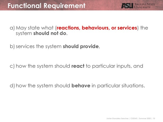 Javier Gonzalez-Sanchez | CSE360 | Summer 2020 | 10
Functional Requirement
a) May state what (reactions, behaviours, or services) the
system should not do.
b) services the system should provide,
c) how the system should react to particular inputs, and
d) how the system should behave in particular situations.
