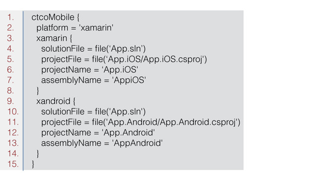 1. ctcoMobile {
2. platform = 'xamarin'
3. xamarin {
4. solutionFile = ﬁle(‘App.sln’)
5. projectFile = ﬁle(‘App.iOS/App.iOS.csproj')
6. projectName = ‘App.iOS'
7. assemblyName = 'AppiOS'
8. }
9. xandroid {
10. solutionFile = ﬁle('App.sln')
11. projectFile = ﬁle('App.Android/App.Android.csproj')
12. projectName = 'App.Android'
13. assemblyName = 'AppAndroid'
14. }
15. }
