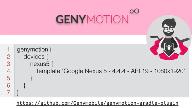 https: //github.com/Genymobile/genymotion-gradle-plugin
1. genymotion {
2. devices {
3. nexus5 {
4. template "Google Nexus 5 - 4.4.4 - API 19 - 1080x1920"
5. }
6. }
7. }
