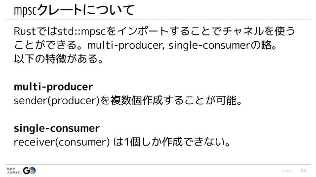 © GO Inc.
mpscクレートについて
Rustではstd::mpscをインポートすることでチャネルを使う
ことができる。multi-producer, single-consumerの略。
以下の特徴がある。
multi-producer
sender(producer)を複数個作成することが可能。
single-consumer
receiver(consumer) は1個しか作成できない。
54
