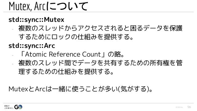 © GO Inc.
Mutex, Arcについて
std::sync::Mutex
- 複数のスレッドからアクセスされると困るデータを保護
するためにロックの仕組みを提供する。
std::sync::Arc
- 「Atomic Reference Count」の略。
- 複数のスレッド間でデータを共有するための所有権を管
理するための仕組みを提供する。
MutexとArcは一緒に使うことが多い(気がする)。
56
