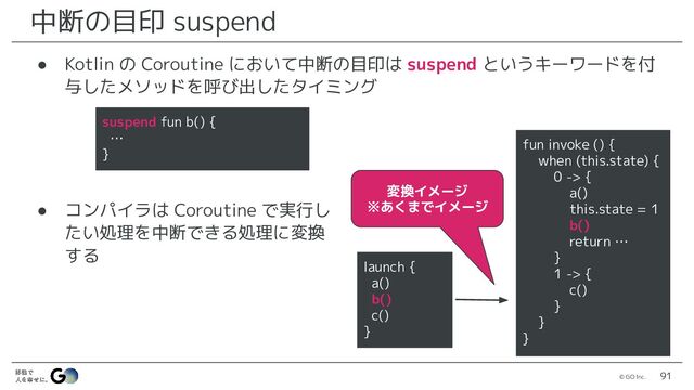 © GO Inc. 91
中断の目印 suspend
● Kotlin の Coroutine において中断の目印は suspend というキーワードを付
与したメソッドを呼び出したタイミング
● コンパイラは Coroutine で実行し
たい処理を中断できる処理に変換
する
launch {
a()
b()
c()
}
fun invoke () {
when (this.state) {
0 -> {
a()
this.state = 1
b()
return …
}
1 -> {
c()
}
}
}
変換イメージ
※あくまでイメージ
suspend fun b() {
…
}
