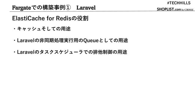 Fargateでの構築事例① Laravel
#TECHHILLS
ElastiCache for Redisの役割
・キャッシュそしての用途
・Laravelの非同期処理実行用のQueueとしての用途
・Laravelのタスクスケジューラでの排他制御の用途
