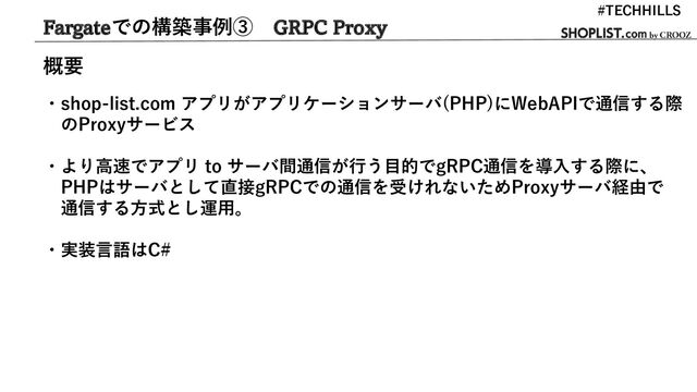 Fargateでの構築事例③ GRPC Proxy
・shop-list.com アプリがアプリケーションサーバ(PHP)にWebAPIで通信する際
のProxyサービス
・より高速でアプリ to サーバ間通信が行う目的でgRPC通信を導入する際に、
PHPはサーバとして直接gRPCでの通信を受けれないためProxyサーバ経由で
通信する方式とし運用。
・実装言語はC#
#TECHHILLS
概要
