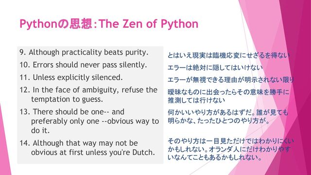 Pythonの思想：The Zen of Python
9. Although practicality beats purity.
10. Errors should never pass silently.
11. Unless explicitly silenced.
12. In the face of ambiguity, refuse the
temptation to guess.
13. There should be one-- and
preferably only one --obvious way to
do it.
14. Although that way may not be
obvious at first unless you're Dutch.
とはいえ現実は臨機応変にせざるを得ない
エラーは絶対に隠してはいけない
エラーが無視できる理由が明示されない限り
曖昧なものに出会ったらその意味を勝手に
推測しては行けない
何かいいやり方があるはずだ。誰が見ても
明らかな、たったひとつのやり方が。
そのやり方は一目見ただけではわかりにくい
かもしれない。オランダ人にだけわかりやす
いなんてこともあるかもしれない。
