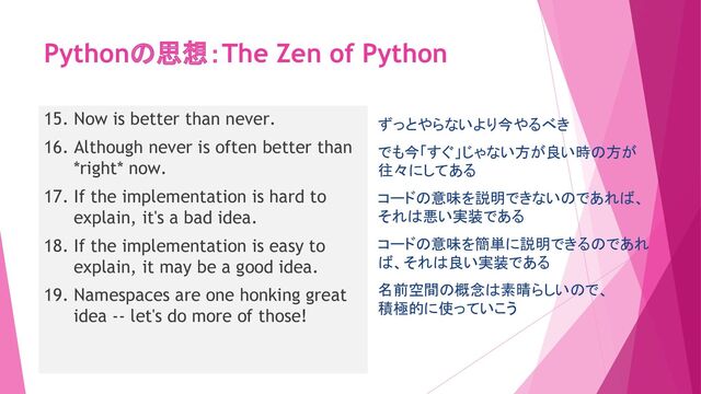 Pythonの思想：The Zen of Python
15. Now is better than never.
16. Although never is often better than
*right* now.
17. If the implementation is hard to
explain, it's a bad idea.
18. If the implementation is easy to
explain, it may be a good idea.
19. Namespaces are one honking great
idea -- let's do more of those!
ずっとやらないより今やるべき
でも今「すぐ」じゃない方が良い時の方が
往々にしてある
コードの意味を説明できないのであれば、
それは悪い実装である
コードの意味を簡単に説明できるのであれ
ば、それは良い実装である
名前空間の概念は素晴らしいので、
積極的に使っていこう
