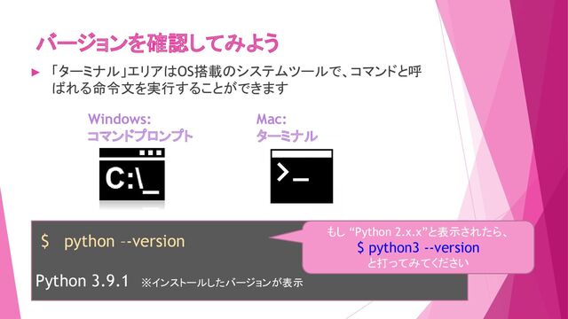 バージョンを確認してみよう
Windows:
コマンドプロンプト
Mac:
ターミナル
$ python –-version
Python 3.9.1 ※インストールしたバージョンが表示
もし “Python 2.x.x”と表示されたら、
$ python3 --version
と打ってみてください
► 「ターミナル」エリアはOS搭載のシステムツールで、コマンドと呼
ばれる命令文を実行することができます
