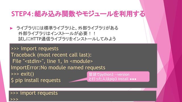 STEP4：組み込み関数やモジュールを利用する
>>> import requests
Traceback (most recent call last):
File "", line 1, in 
ImportError:No module named requests
>>> exit()
$ pip install requests
► ライブラリには標準ライブラリと、外部ライブラリがある
外部ライブラリはインストールが必要！！
試しにHTTP通信ライブラリをインストールしてみよう
冒頭でpython3 --version
と打った人はpip3 install ●●●
>>> import requests
>>>
