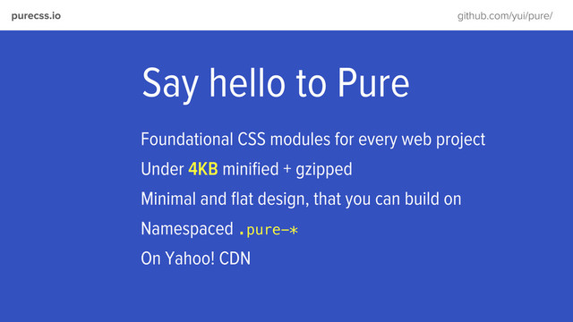 purecss.io github.com/yui/pure/
Say hello to Pure
Foundational CSS modules for every web project
Under 4KB miniﬁed + gzipped
Minimal and ﬂat design, that you can build on
Namespaced .pure-*
On Yahoo! CDN
