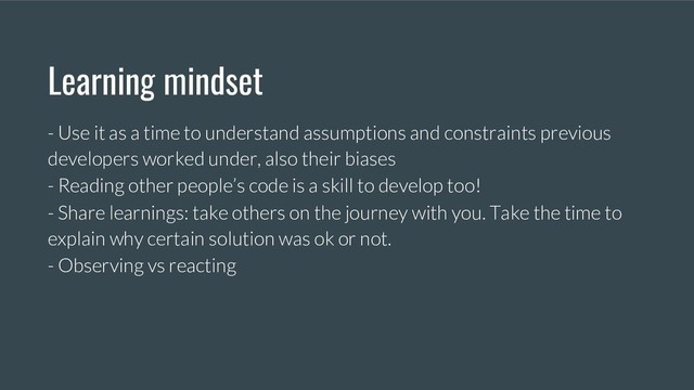 Learning mindset
- Use it as a time to understand assumptions and constraints previous
developers worked under, also their biases
- Reading other people’s code is a skill to develop too!
- Share learnings: take others on the journey with you. Take the time to
explain why certain solution was ok or not.
- Observing vs reacting
