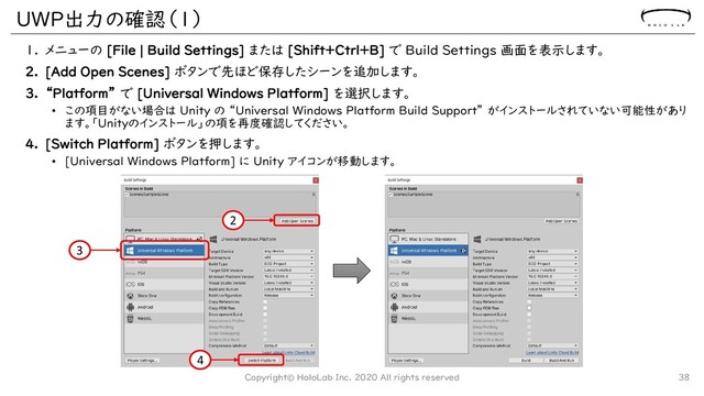 UWP出力の確認（１）
1. メニューの [File | Build Settings] または [Shift+Ctrl+B] で Build Settings 画面を表示します。
2. [Add Open Scenes] ボタンで先ほど保存したシーンを追加します。
3. “Platform” で [Universal Windows Platform] を選択します。
• この項目がない場合は Unity の “Universal Windows Platform Build Support” がインストールされていない可能性があり
ます。「Unityのインストール」の項を再度確認してください。
4. [Switch Platform] ボタンを押します。
• [Universal Windows Platform] に Unity アイコンが移動します。
Copyright© HoloLab Inc. 2020 All rights reserved 38
2
3
4
