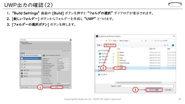 UWP出力の確認（2）
1. “Build Settings” 画面の [Build] ボタンを押すと “フォルダの選択” ダイアログが表示されます。
2. [新しいフォルダー] ボタンからフォルダーを作成し “UWP” とつけます。
3. [フォルダーの選択ボタン] ボタンを押します。
Copyright© HoloLab Inc. 2020 All rights reserved 39
1
2
3
